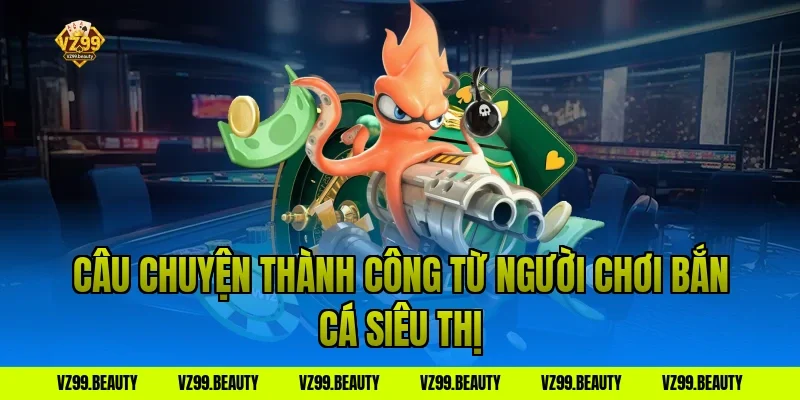 Câu chuyện thành công từ người chơi bắn cá siêu thị