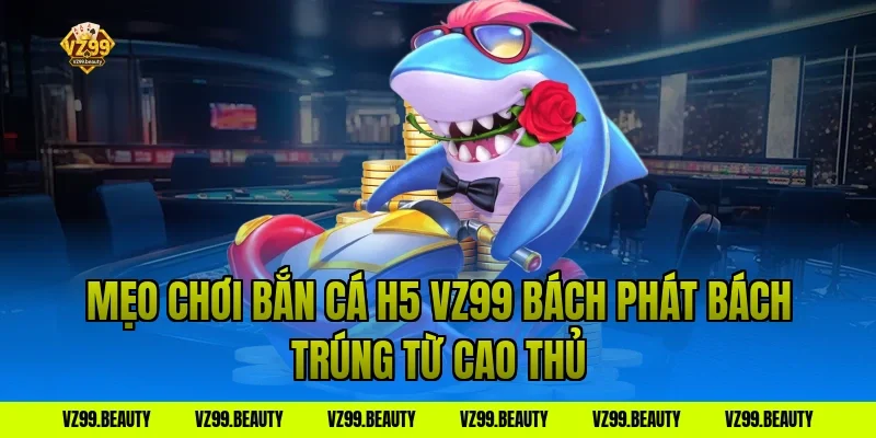 Mẹo Chơi Bắn Cá H5 VZ99 Bách Phát Bách Trúng Từ Cao Thủ